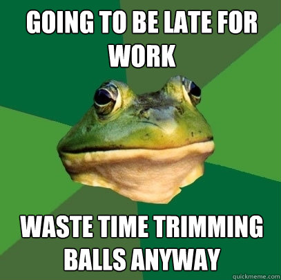 going to be late for work waste time trimming balls anyway - going to be late for work waste time trimming balls anyway  Foul Bachelor Frog