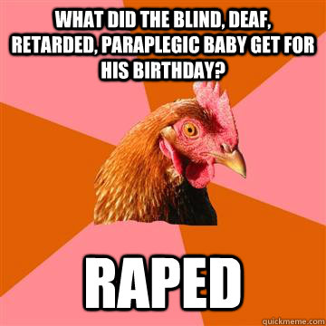 What did the blind, deaf, retarded, paraplegic baby get for his birthday? Raped  Anti-Joke Chicken