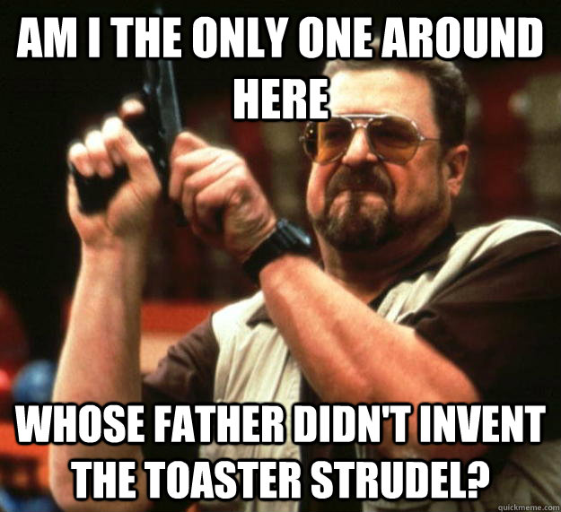 Am I the only one around here Whose father didn't invent the toaster strudel?  Angry Walter