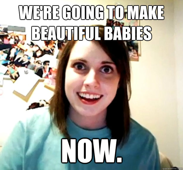 We're going to make beautiful babies Now. - We're going to make beautiful babies Now.  Overly Attached Girlfriend