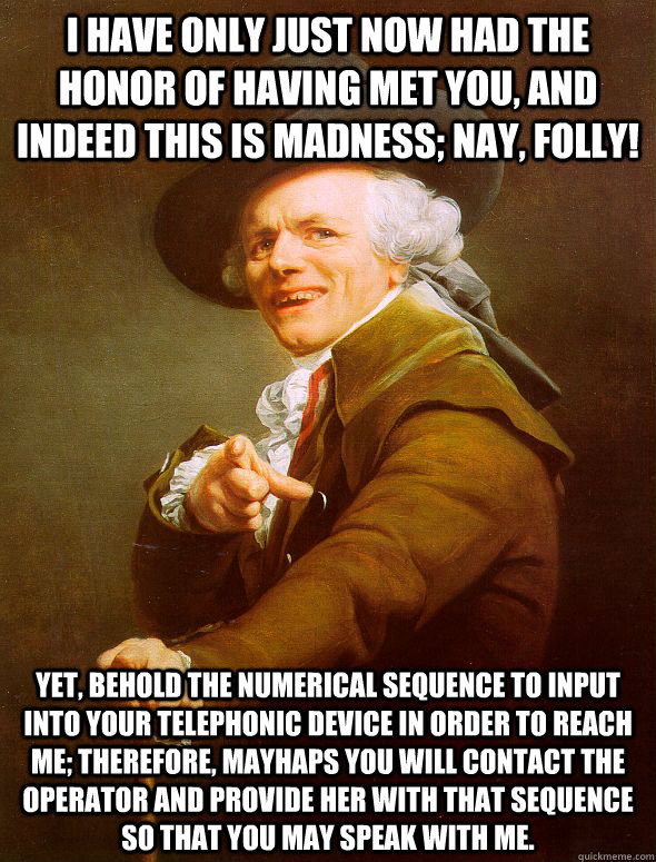 I have only just now had the honor of having met you, and indeed this is madness; nay, folly!  Yet, behold the numerical sequence to input into your telephonic device in order to reach me; therefore, mayhaps you will contact the operator and provide her w  Joseph Ducreux