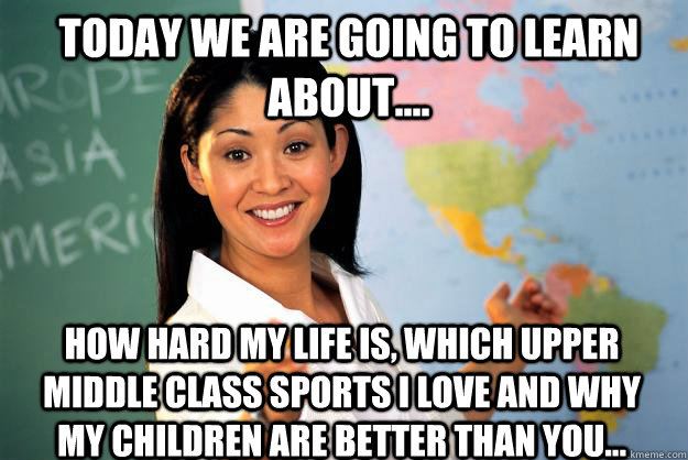 Today we are going to learn about.... how hard my life is, which upper middle class sports i love and why my children are better than you...  Unhelpful High School Teacher