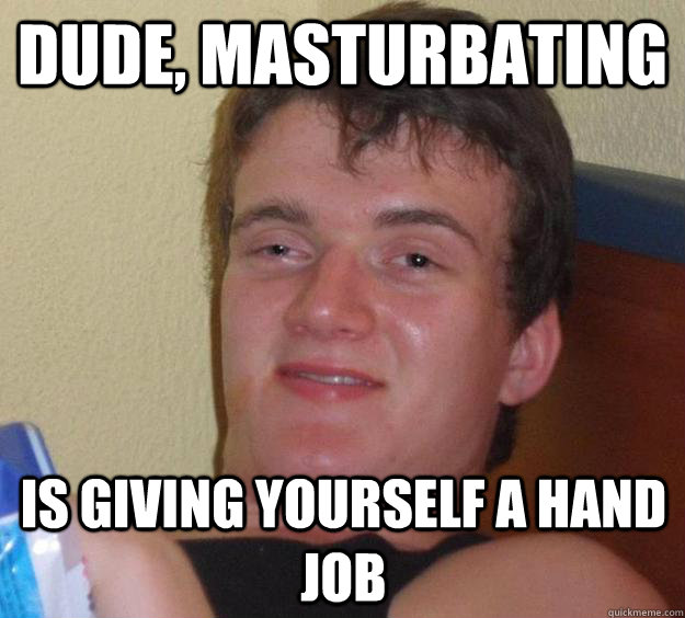 Dude, Masturbating Is giving yourself a hand job   10 Guy