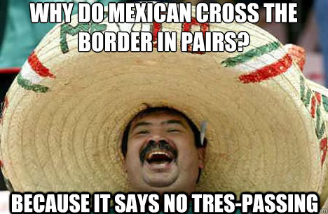 why do mexican cross the border in pairs? because it says no tres-passing - why do mexican cross the border in pairs? because it says no tres-passing  Merry mexican