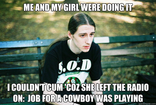 Me and my girl were doing it I couldn't cum 'coz she left the radio on:  Job For a Cowboy was playing  First World Metal Problems