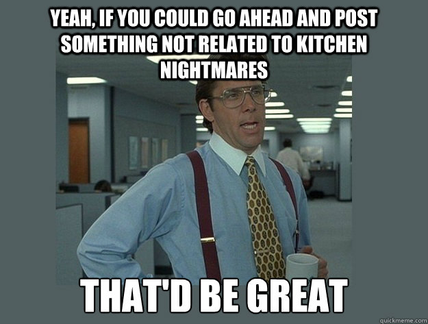 Yeah, if you could go ahead and post something not related to Kitchen Nightmares That'd be great  Office Space Lumbergh