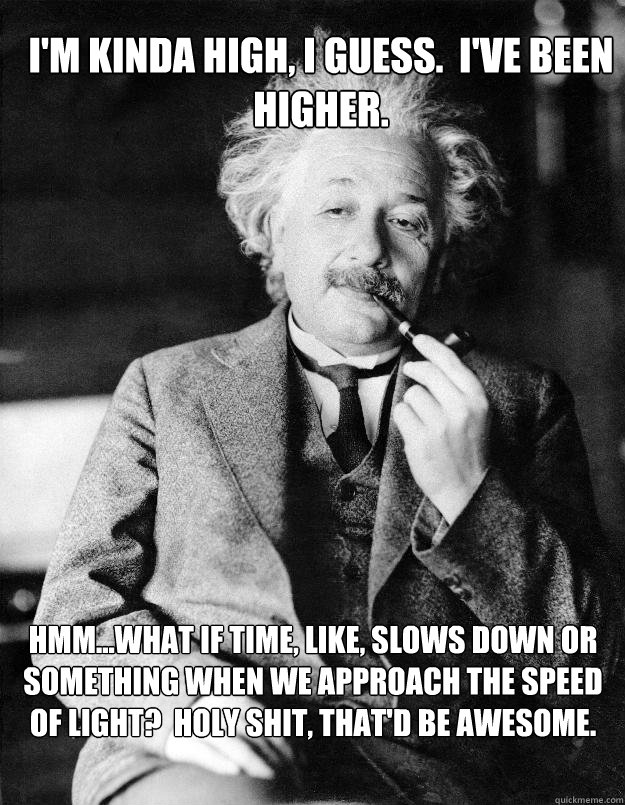 I'm kinda high, I guess.  I've been higher. Hmm...what if time, like, slows down or something when we approach the speed of light?  Holy shit, that'd be awesome.  Einstein