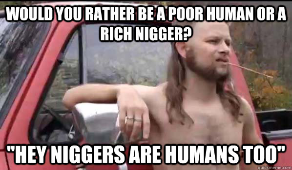 Would you rather be a poor human or a rich nigger? 