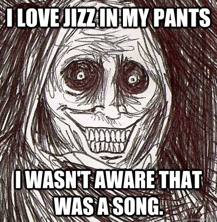 I love Jizz in my pants I wasn't aware that was a song.  Horrifying Houseguest