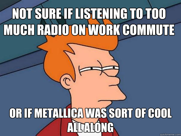 Not sure if listening to too much radio on work commute Or if Metallica was sort of cool all along - Not sure if listening to too much radio on work commute Or if Metallica was sort of cool all along  Futurama Fry