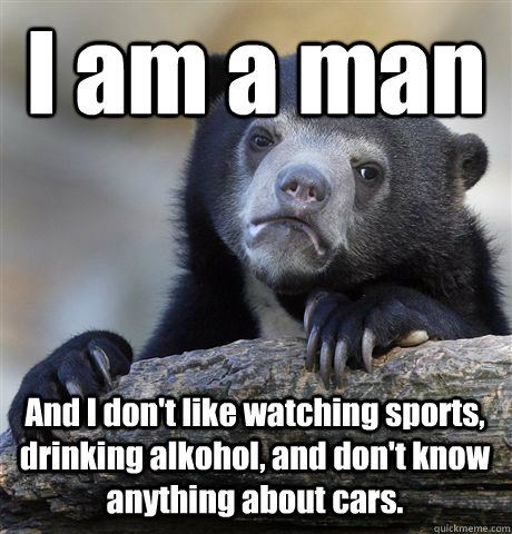 I am a man And I don't like watching sports, drinking alkohol, and don't know anything about cars.   Confession Bear