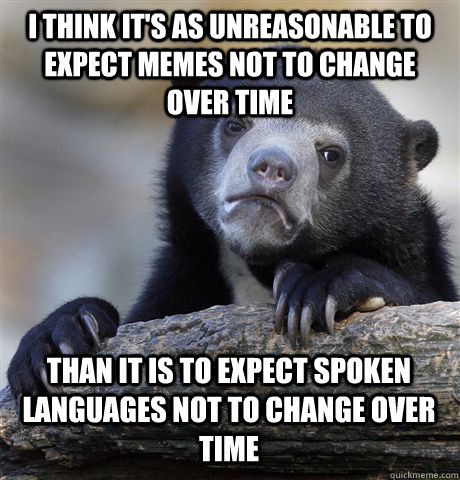 I THINK IT'S AS UNREASONABLE TO EXPECT MEMES NOT TO CHANGE OVER TIME THAN IT IS TO EXPECT SPOKEN LANGUAGES NOT TO CHANGE OVER TIME - I THINK IT'S AS UNREASONABLE TO EXPECT MEMES NOT TO CHANGE OVER TIME THAN IT IS TO EXPECT SPOKEN LANGUAGES NOT TO CHANGE OVER TIME  Confession Bear