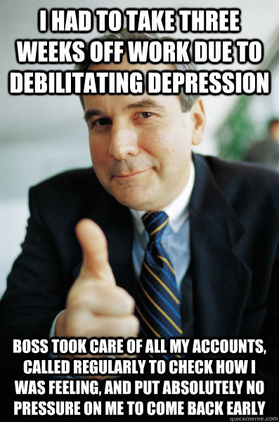 i had to take three weeks off work due to debilitating depression boss took care of all my accounts, called regularly to check how i was feeling, and put absolutely no pressure on me to come back early - i had to take three weeks off work due to debilitating depression boss took care of all my accounts, called regularly to check how i was feeling, and put absolutely no pressure on me to come back early  Good Guy Boss