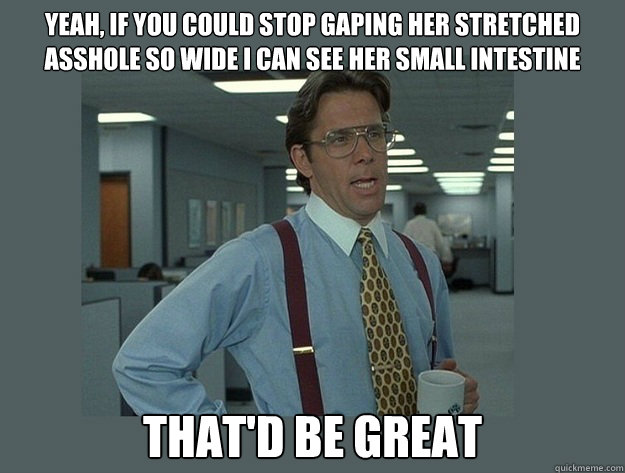 Yeah, if you could stop gaping her stretched asshole so wide I can see her small intestine That'd be great  Office Space Lumbergh