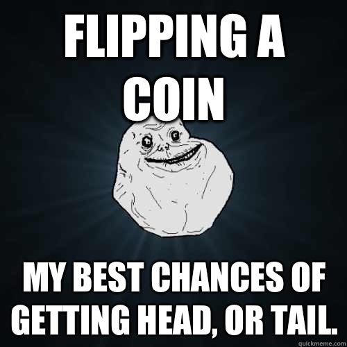 flipping a coin my best chances of getting head, or tail.   Forever Alone