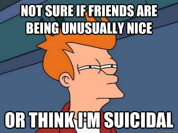 Not sure if friends are being unusually nice Or think I'm suicidal  Futurama Fry