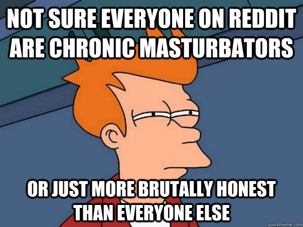 Not sure everyone on reddit are chronic masturbators or just more brutally honest than everyone else  Futurama Fry