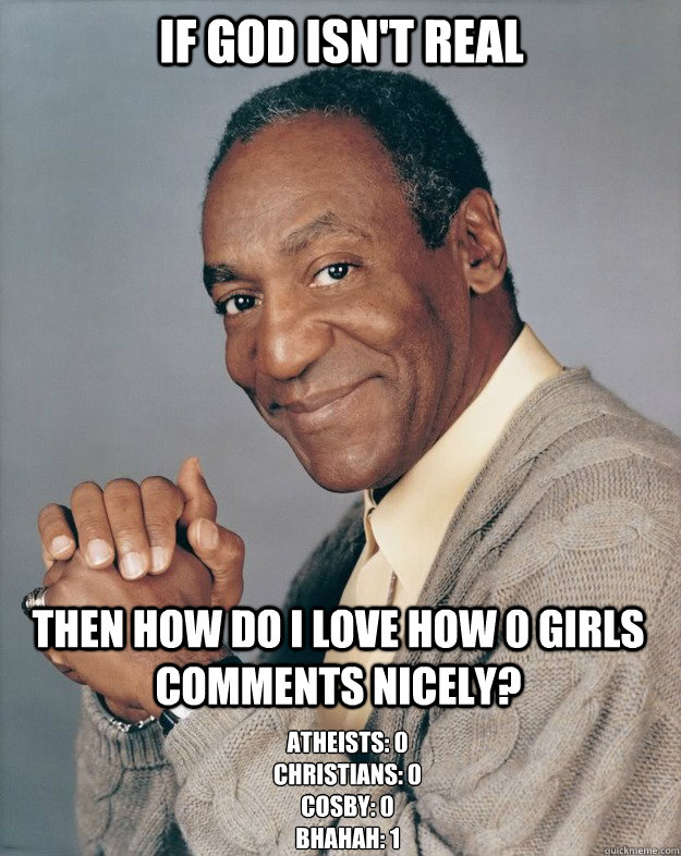 If God isn't real Then how do i love how 0 GIRLS comments nicely? atheists: 0
Christians: 0
Cosby: 0
bhahah: 1  Bill Cosby