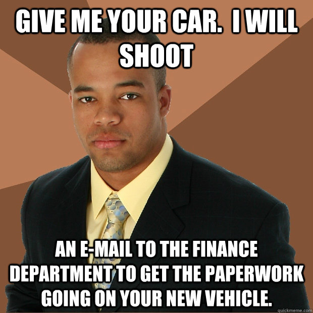 Give me your car.  I will shoot an e-mail to the finance department to get the paperwork going on your new vehicle.  Successful Black Man