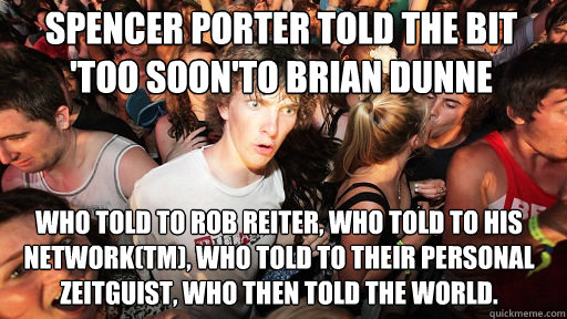 spencer porter told the bit 'too soon'to brian dunne
 who told to rob reiter, who told to his network(tm), who told to their personal zeitguist, who then told the world.   - spencer porter told the bit 'too soon'to brian dunne
 who told to rob reiter, who told to his network(tm), who told to their personal zeitguist, who then told the world.    Sudden Clarity Clarence