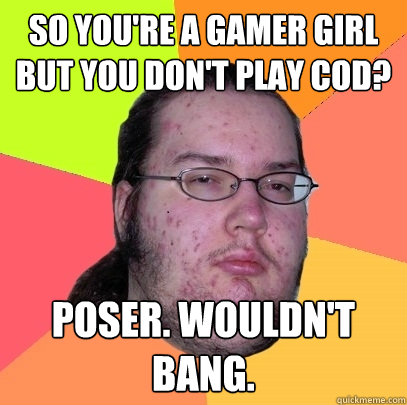 so you're a gamer girl but you don't play COD? Poser. Wouldn't bang.  Butthurt Dweller