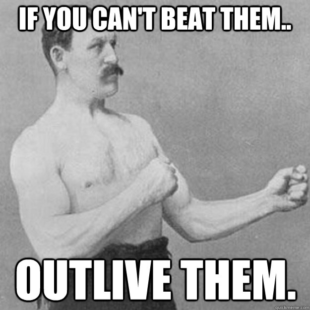 If you can't beat them.. Outlive them.  overly manly man