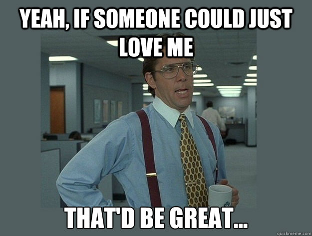 Yeah, if someone could just love me That'd be great...  Office Space Lumbergh