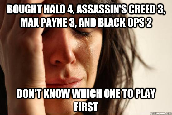 bought halo 4, assassin's creed 3, max payne 3, and black ops 2 don't know which one to play first  First World Problems