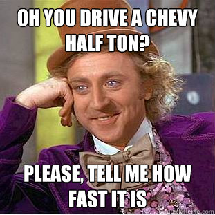 oh you drive a Chevy half ton? please, tell me how fast it is  Creepy Wonka