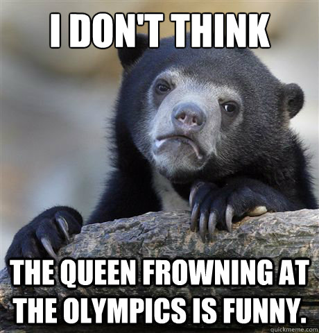 I don't think The queen frowning at the Olympics is funny.  Confession Bear