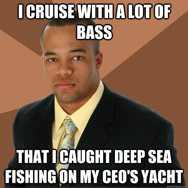 I cruise with a lot of bass that i caught deep sea fishing on my CEO's yacht  Successful Black Man