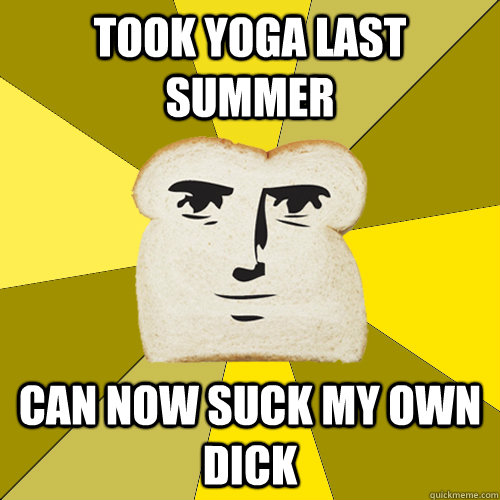 Took yoga last summer can now suck my own dick  Breadfriend