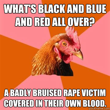 What's black and blue and red all over? A badly bruised rape victim covered in their own blood. - What's black and blue and red all over? A badly bruised rape victim covered in their own blood.  Anti-Joke Chicken