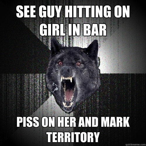 see guy hitting on girl in bar piss on her and mark territory  Insanity Wolf