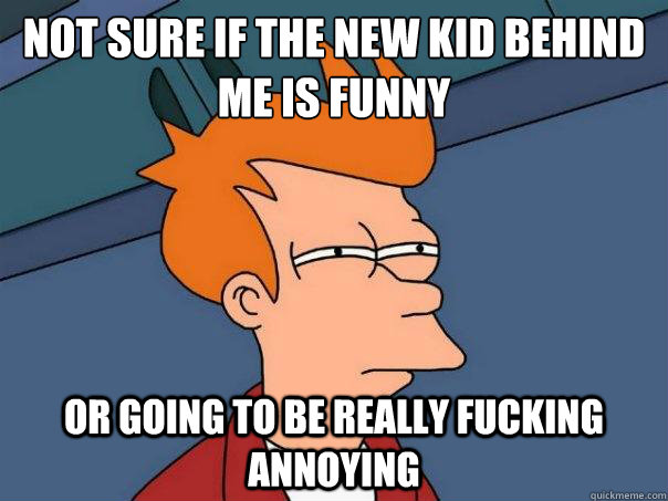 Not sure if the new kid BEHIND me is funny or going to be really fucking annoying  Futurama Fry