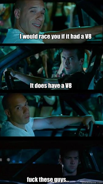 I would race you if it had a V8 It does have a V8  fuck these guys...  Fast and Furious