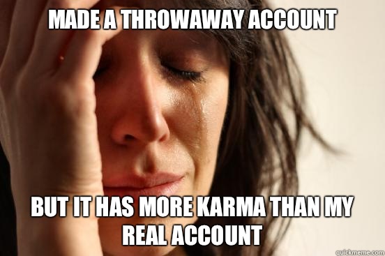 Made a throwaway account But it has more karma than my real account  First World Problems