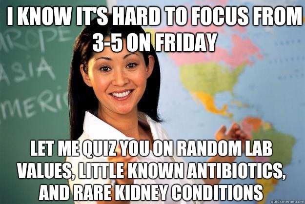 I know it's hard to focus from 3-5 on Friday  Let me quiz you on random lab values, little known antibiotics, and rare kidney conditions  - I know it's hard to focus from 3-5 on Friday  Let me quiz you on random lab values, little known antibiotics, and rare kidney conditions   Unhelpful High School Teacher