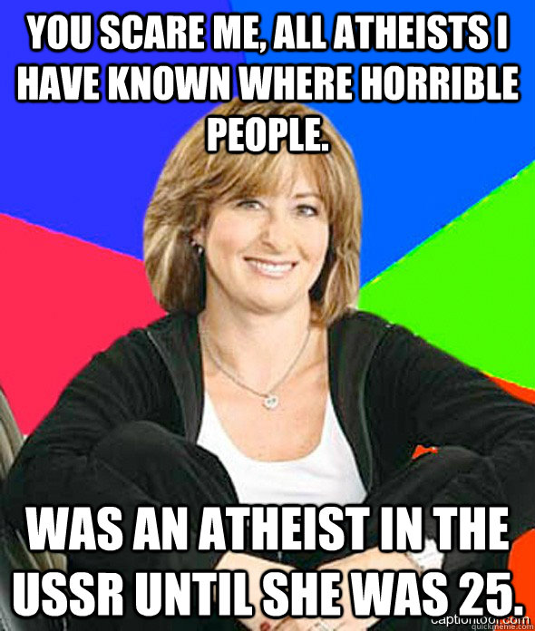 You scare me, all atheists I have known where horrible people. Was an atheist in the USSR until she was 25.  sheltered suburban mom