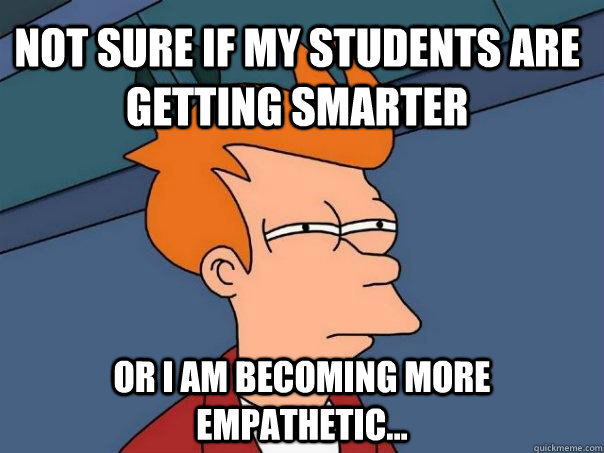 Not sure if my students are getting smarter Or I am becoming more empathetic...  Futurama Fry