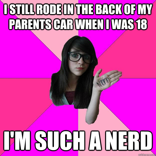 I still rode in the back of my parents car when i was 18 I'm such a nerd  Idiot Nerd Girl