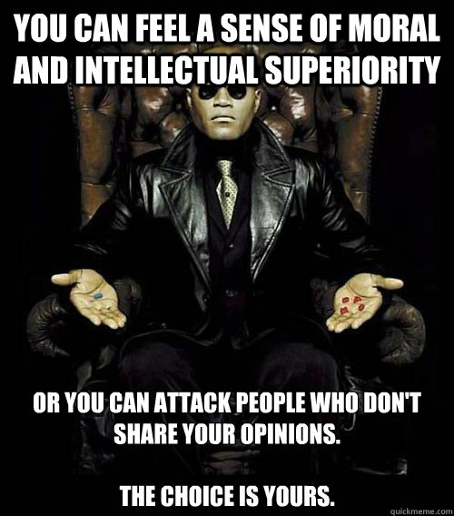 You can feel a sense of moral and intellectual superiority or you can attack people who don't share your opinions.

The choice is yours.  Morpheus