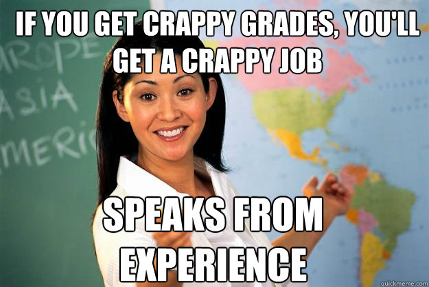 If you get crappy grades, you'll get a crappy job speaks from experience  Unhelpful High School Teacher