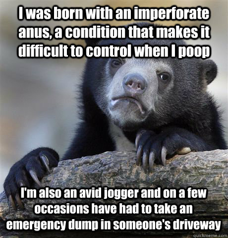 I was born with an imperforate anus, a condition that makes it difficult to control when I poop I'm also an avid jogger and on a few occasions have had to take an emergency dump in someone's driveway - I was born with an imperforate anus, a condition that makes it difficult to control when I poop I'm also an avid jogger and on a few occasions have had to take an emergency dump in someone's driveway  Confession Bear