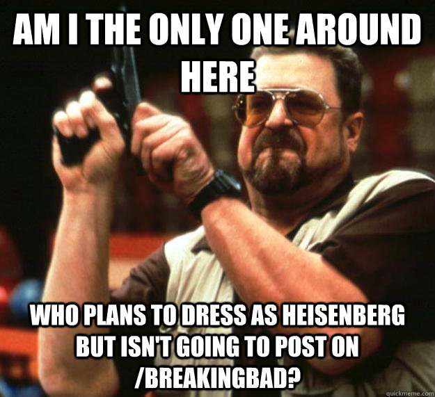 am I the only one around here who plans to dress as heisenberg but isn't going to post on /breakingbad?  Angry Walter