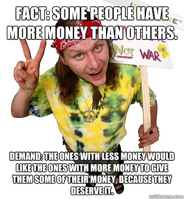 FACT: Some people have more money than others. DEMAND: The ones with less money would like the ones with more money to give them some of their money, because they deserve it.  