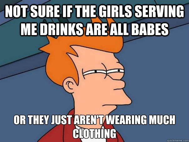 not sure if the girls serving me drinks are all babes or they just aren't wearing much clothing - not sure if the girls serving me drinks are all babes or they just aren't wearing much clothing  Futurama Fry