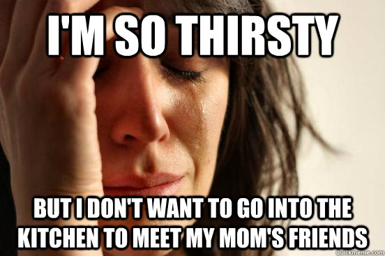 I'm so thirsty but I don't want to go into the kitchen to meet my mom's friends  First World Problems