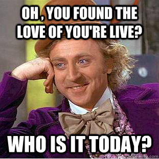 OH , YOU FOUND THE LOVE OF YOU're LIVE? WHO IS IT TODAY?  Condescending Wonka