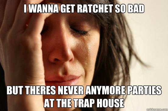 I wanna get ratchet so bad But theres never anymore parties at the Trap House  First World Problems